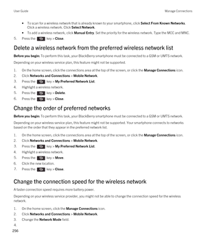 Page 256•To scan for a wireless network that is already known to your smartphone, click Select From Known Networks. 
Click a wireless network. Click 
Select Network.
•To add a wireless network, click Manual Entry. Set the priority for the wireless network. Type the MCC and MNC.
5.Press the  key > Close.
Delete a wireless network from the preferred wireless network list
Before you begin: To perform this task, your BlackBerry smartphone must be connected to a GSM or UMTS network.
Depending on your wireless service...