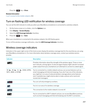 Page 257Press the  key > Close.
Related information
I can't connect to the mobile network, 258
Turn on flashing LED notification for wireless coverage
You can set the LED indicator to notify you when your BlackBerry smartphone is connected to a wireless network.
1.On the home screen or in a folder, click the Options icon.
2.Click Display > Screen Display.
3.Select the LED Coverage Indicator checkbox.
4.Press the  key > Save. 
When your smartphone is connected to the wireless network, the LED flashes green....