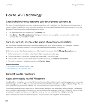 Page 260How to: Wi-Fi technology
Check which wireless networks your smartphone connects to
The types of networks listed do not reflect network connections, only the ability of your BlackBerry smartphone model to 
connect to those networks. For more information about the wireless networks that your smartphone connects to, see the 
Safety and Product Information booklet for your smartphone.
1.On the home screen or in a folder, click the Options icon.
2.Click Device > About Device Versions. The types of networks...