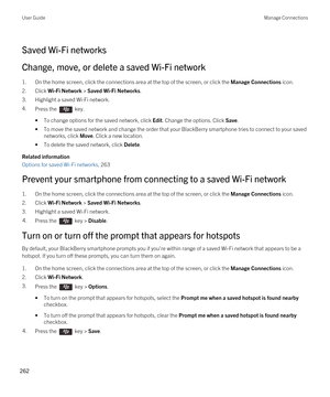 Page 262Saved Wi-Fi networks
Change, move, or delete a saved Wi-Fi network
1.On the home screen, click the connections area at the top of the screen, or click the Manage Connections icon.
2.Click Wi-Fi Network > Saved Wi-Fi Networks.
3.Highlight a saved Wi-Fi network.
4.Press the  key. 
•To change options for the saved network, click Edit. Change the options. Click Save.
•To move the saved network and change the order that your BlackBerry smartphone tries to connect to your saved 
networks, click 
Move. Click a...