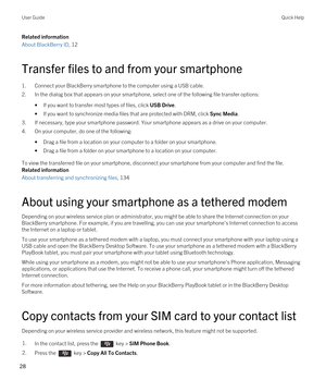 Page 28Related information
About BlackBerry ID, 12 
Transfer files to and from your smartphone
1.Connect your BlackBerry smartphone to the computer using a USB cable.
2.In the dialog box that appears on your smartphone, select one of the following file transfer options:
•If you want to transfer most types of files, click USB Drive.
•If you want to synchronize media files that are protected with DRM, click Sync Media.
3.If necessary, type your smartphone password. Your smartphone appears as a drive on your...