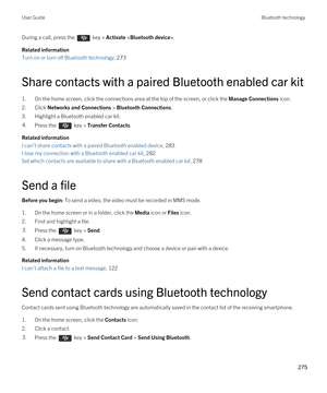 Page 275During a call, press the  key > Activate .
Related information
Turn on or turn off Bluetooth technology, 273 
Share contacts with a paired Bluetooth enabled car kit
1.On the home screen, click the connections area at the top of the screen, or click the Manage Connections icon.
2.Click Networks and Connections > Bluetooth Connections.
3.Highlight a Bluetooth enabled car kit.
4.Press the  key > Transfer Contacts. 
Related information
I can't share contacts with a paired Bluetooth enabled device, 283
I...