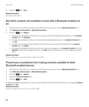 Page 2785.Press the  key > Save. 
Related information
Bluetooth profiles, 276 
Set which contacts are available to share with a Bluetooth enabled car 
kit
1.On the home screen, click the connections area at the top of the screen, or click the Manage Connections icon.
2.Click Networks and Connections > Bluetooth Connections.
3.Press the  key > Options.
•To prevent your BlackBerry smartphone from sharing contacts with a Bluetooth enabled device, in the Contacts 
Transfer
 field, click Disabled.
•To allow your...