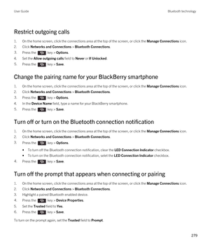 Page 279Restrict outgoing calls
1.On the home screen, click the connections area at the top of the screen, or click the Manage Connections icon.
2.Click Networks and Connections > Bluetooth Connections.
3.Press the  key > Options. 
4.Set the Allow outgoing calls field to Never or If Unlocked.
5.Press the  key > Save. 
Change the pairing name for your BlackBerry smartphone
1.On the home screen, click the connections area at the top of the screen, or click the Manage Connections icon.
2.Click Networks and...