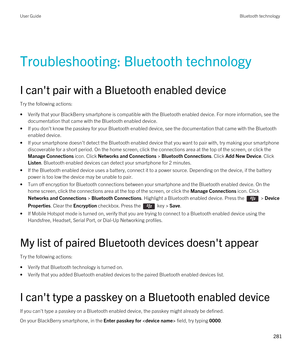 Page 281Troubleshooting: Bluetooth technology
I can't pair with a Bluetooth enabled device
Try the following actions:
•Verify that your BlackBerry smartphone is compatible with the Bluetooth enabled device. For more information, see the 
documentation that came with the 
Bluetooth enabled device.
•If you don't know the passkey for your Bluetooth enabled device, see the documentation that came with the Bluetooth 
enabled device.
•If your smartphone doesn't detect the Bluetooth enabled device that you...