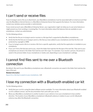 Page 282I can't send or receive files
If you're trying to send a file as an attachment, your BlackBerry smartphone must be associated with an email account that 
uses the 
BlackBerry Internet Service or a BlackBerry Enterprise Server that supports this feature. For more information, 
contact your wireless service provider or administrator.
If your email account uses a BlackBerry Enterprise Server, your organization might not allow you to use some features or 
might prevent you from sending or receiving...