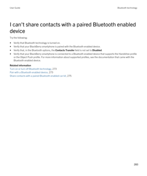 Page 283I can't share contacts with a paired Bluetooth enabled 
device
Try the following:
•Verify that Bluetooth technology is turned on.
•Verify that your BlackBerry smartphone is paired with the Bluetooth enabled device.
•Verify that, in the Bluetooth options, the Contacts Transfer field is not set to Disabled.
•Verify that your BlackBerry smartphone is connected to a Bluetooth enabled device that supports the Handsfree profile 
or the Object Push profile. For more information about supported profiles, see...