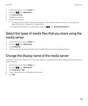 Page 2851.On the home screen, click the Media icon.2.Press the  key > Media Server.
3.Click Access Control.
4.Highlight a connection.
5.Do one of the following:
•To change whether a device automatically connects, must receive permission to connect, or is automatically 
denied access to the media server, change the field.
 • To delete a device that's not currently active, press the  key > Delete Selected Device.
Select the types of media files that you share using the 
media server
1.On the home screen, click...