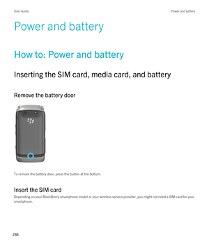 Page 288Power and battery
How to: Power and battery
Inserting the SIM card, media card, and battery
Remove the battery door
 
 
To remove the battery door, press the button at the bottom.
Insert the SIM card
Depending on your BlackBerry smartphone model or your wireless service provider, you might not need a SIM card for your 
smartphone.
 
User GuidePower and battery
288  