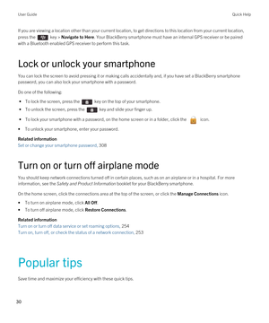 Page 30If you are viewing a location other than your current location, to get directions to this location from your current location, 
press the 
 key > Navigate to Here. Your BlackBerry smartphone must have an internal GPS receiver or be paired 
with a 
Bluetooth enabled GPS receiver to perform this task.
Lock or unlock your smartphone
You can lock the screen to avoid pressing it or making calls accidentally and, if you have set a BlackBerry smartphone 
password, you can also lock your smartphone with a...