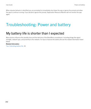 Page 292When abusive behavior is identified you are prompted to immediately shut down the app or ignore the prompt and allow the app to continue running. If you decide to ignore the prompt, Application Resource Monitor will not monitor the app 
again.
Troubleshooting: Power and battery
My battery life is shorter than I expected
Many factors influence the standby time and the talk time of the BlackBerry smartphone. Including things like signal 
strength, network type, and proximity to the network. For tips to...