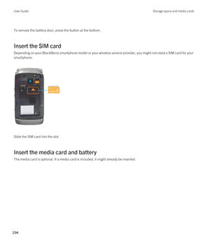 Page 294 
To remove the battery door, press the button at the bottom.
Insert the SIM card
Depending on your BlackBerry smartphone model or your wireless service provider, you might not need a SIM card for your 
smartphone.
 
 
Slide the SIM card into the slot.
Insert the media card and battery
The media card is optional. If a media card is included, it might already be inserted.
 
User GuideStorage space and media cards
294  