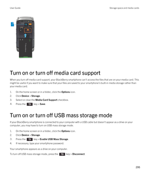 Page 295 
Turn on or turn off media card support
When you turn off media card support, your BlackBerry smartphone can't access the files that are on your media card. This 
might be useful if you want to make sure that your files are saved to your smartphone's built-in media storage rather than  your media card.
1.On the home screen or in a folder, click the Options icon.
2.Click Device > Storage.
3.Select or clear the Media Card Support checkbox.
4.Press the  key > Save. 
Turn on or turn off USB mass...