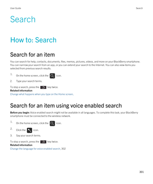 Page 301Search
How to: Search
Search for an item
You can search for help, contacts, documents, files, memos, pictures, videos, and more on your BlackBerry smartphone. 
You can narrrow your search from an app, or you can extend your search to the Internet. You can also view items you  selected from previous search results.
1.On the home screen, click the  icon. 
2.Type your search terms.
To stop a search, press the  key twice.
Related information
Change what happens when you type on the Home screen, 
Search for...