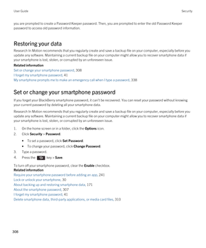 Page 308you are prompted to create a Password Keeper password. Then, you are prompted to enter the old Password Keeper 
password to access old password information.
Restoring your data
Research In Motion recommends that you regularly create and save a backup file on your computer, especially before you  update any software. Maintaining a current backup file on your computer might allow you to recover smartphone data if 
your smartphone is lost, stolen, or corrupted by an unforeseen issue.
Related information
Set...