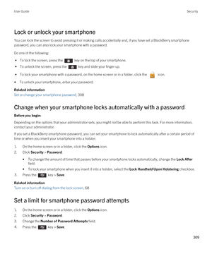 Page 309Lock or unlock your smartphone
You can lock the screen to avoid pressing it or making calls accidentally and, if you have set a BlackBerry smartphone 
password, you can also lock your smartphone with a password.
Do one of the following:
 • To lock the screen, press the  key on the top of your smartphone.
 • To unlock the screen, press the  key and slide your finger up.
 • To lock your smartphone with a password, on the home screen or in a folder, click the  icon.
•To unlock your smartphone, enter your...