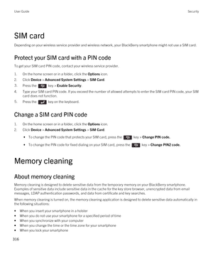 Page 316SIM card
Depending on your wireless service provider and wireless network, your BlackBerry smartphone might not use a SIM card.
Protect your SIM card with a PIN code
To get your SIM card PIN code, contact your wireless service provider.
1.On the home screen or in a folder, click the Options icon.
2.Click Device > Advanced System Settings > SIM Card.
3.Press the  key > Enable Security. 
4.Type your SIM card PIN code. If you exceed the number of allowed attempts to enter the SIM card PIN code, your SIM...