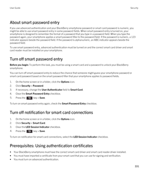 Page 331About smart password entry
If you use advanced authentication and your BlackBerry smartphone password or smart card password is numeric, you 
might be able to use smart password entry in some password fields. When smart password entry is turned on, your 
smartphone is designed to remember the format of a password that you type in a password field. When you type the 
password again, your smartphone applies a smart password filter to the password field. 
If the password is numeric, a 123 
indicator appears...