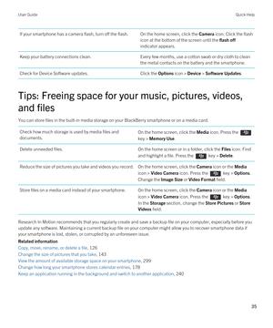 Page 35If your smartphone has a camera flash, turn off the flash.On the home screen, click the Camera icon. Click the flash 
icon at the bottom of the screen until the 
flash off 
indicator appears.
Keep your battery connections clean.Every few months, use a cotton swab or dry cloth to clean  the metal contacts on the battery and the smartphone.Check for Device Software updates.Click the Options icon > Device > Software Updates.
Tips: Freeing space for your music, pictures, videos, 
and files
You can store...