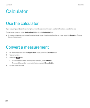 Page 354Calculator
Use the calculator
If you are using your BlackBerry smartphone in landscape view, there are additional functions available for use.
On the home screen or in the Applications folder, click the Calculator icon.
•If you are using your smartphone in portrait view, to use the alternate function on a key, press the Arrow key. Press a 
key on the calculator.
Convert a measurement
1.On the home screen or in the Applications folder, click the Calculator icon.
2.Type a number.
3.Press the  key. 
•To...