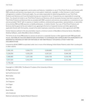 Page 359availability, roaming arrangements, service plans and features. Installation or use of Third Party Products and Services with 
RIM's products and services may require one or more patent, trademark, copyright, or other licenses in order to avoid  infringement or violation of third party rights. You are solely responsible for determining whether to use Third Party 
Products and Services and if any third party licenses are required to do so. If required you are responsible for acquiring  them. You...