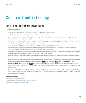 Page 39Common troubleshooting
I can't make or receive calls
Try the following actions:
•Verify that your BlackBerry smartphone is connected to the wireless network.
•Verify that your wireless service plan includes phone or voice services.
•If you can't make calls and fixed dialing is turned on, verify that the phone number for your contact appears in your fixed dialing list or turn off fixed dialing.
•If you have traveled to another country and you haven't changed your smart dialing options, dial...