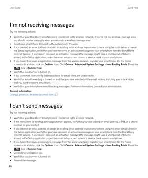 Page 40I'm not receiving messages
Try the following actions:
•Verify that your BlackBerry smartphone is connected to the wireless network. If you're not in a wireless coverage area, 
you should receive messages when you return to a wireless coverage area.
•Reset your smartphone. Connect to the network and try again.
•If you created an email address or added an existing email address to your smartphone using the email setup screen in  the Setup application, verify that you have received an activation...