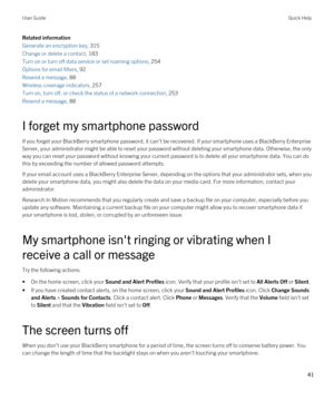 Page 41Related information
Generate an encryption key, 315
Change or delete a contact, 183
Turn on or turn off data service or set roaming options, 254
Options for email filters, 92
Resend a message, 88
Wireless coverage indicators, 257
Turn on, turn off, or check the status of a network connection, 253
Resend a message, 88
I forget my smartphone password
If you forget your BlackBerry smartphone password, it can't be recovered. If your smartphone uses a BlackBerry Enterprise 
Server
, your administrator...