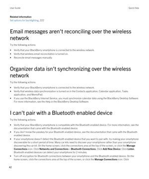 Page 42Related information
Set options for backlighting, 222
Email messages aren't reconciling over the wireless network
Try the following actions:
•Verify that your BlackBerry smartphone is connected to the wireless network.
•Verify that wireless email reconciliation is turned on.
•Reconcile email messages manually.
Organizer data isn't synchronizing over the wireless 
network
Try the following actions:
•Verify that your BlackBerry smartphone is connected to the wireless network.
•Verify that wireless...