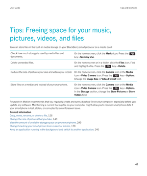 Page 47Tips: Freeing space for your music, 
pictures, videos, and files
You can store files in the built-in media storage on your BlackBerry smartphone or on a media card.
Check how much storage is used by media files and  documents.On the home screen, click the Media icon. Press the 
key > Memory Use.
Delete unneeded files.On the home screen or in a folder, click the Files icon. Find 
and highlight a file. 
Press the  key > Delete.
Reduce the size of pictures you take and videos you record.On the home screen,...