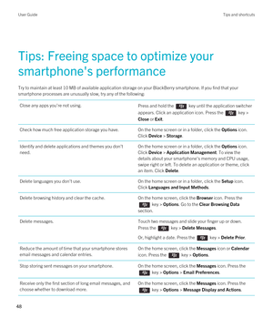 Page 48Tips: Freeing space to optimize your 
smartphone's performance
Try to maintain at least 10 MB of available application storage on your BlackBerry smartphone. If you find that your 
smartphone processes are unusually slow, try any of the following:
Close any apps you're not using.Press and hold the  key until the application switcher 
appears. Click an application icon. Press the 
 key > 
Close or Exit.
Check how much free application storage you have.On the home screen or in a folder, click the...