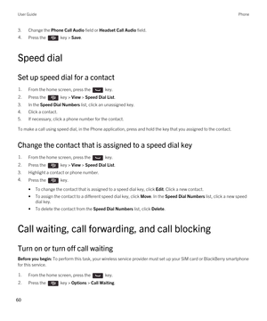 Page 603.Change the Phone Call Audio field or Headset Call Audio field.4.Press the  key > Save. 
Speed dial
Set up speed dial for a contact
1.From the home screen, press the  key. 2.Press the  key > View > Speed Dial List. 
3.In the Speed Dial Numbers list, click an unassigned key.
4.Click a contact.
5.If necessary, click a phone number for the contact.
To make a call using speed dial, in the Phone application, press and hold the key that you assigned to the contact.
Change the contact that is assigned to a...