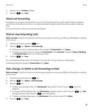 Page 613.Select or clear the Enabled checkbox.4.Press the  key > Save. 
About call forwarding
Depending on your wireless service provider, one or more call forwarding phone numbers might already be available on 
your SIM card or 
BlackBerry smartphone. You might not be able to change or delete these phone numbers or add new 
ones.
For more information, contact your wireless service provider.
Start or stop forwarding calls
Before you begin: To perform this task, your wireless service provider must set up your...