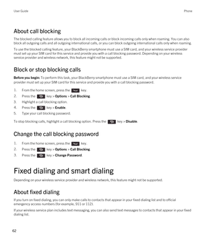 Page 62About call blocking
The blocked calling feature allows you to block all incoming calls or block incoming calls only when roaming. You can also 
block all outgoing calls and all outgoing international calls, or you can block outgoing international calls only when roaming.
To use the blocked calling feature, your BlackBerry smartphone must use a SIM card, and your wireless service provider 
must set up your SIM card for this service and provide you with a call blocking password. 
Depending on your wireless...