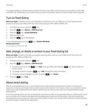 Page 63To use fixed dialing, your wireless service provider must set up your SIM card for this service and provide you with a SIM card PIN2 code. 
Depending on your wireless service provider and wireless network, this feature might not be supported.
Turn on fixed dialing
Before you begin: To perform this task, your BlackBerry smartphone must use a SIM card, and your wireless service 
provider must set up your SIM card for this service and provide you with a SIM card PIN2 code.
1.From the home screen, press the...