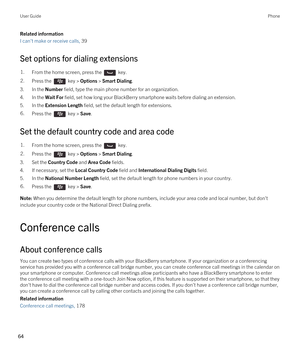 Page 64Related information
I can't make or receive calls, 39 
Set options for dialing extensions
1.From the home screen, press the  key. 2.Press the  key > Options > Smart Dialing. 
3.In the Number field, type the main phone number for an organization.
4.In the Wait For field, set how long your BlackBerry smartphone waits before dialing an extension.
5.In the Extension Length field, set the default length for extensions.
6.Press the  key > Save. 
Set the default country code and area code
1.From the home...