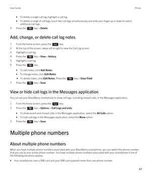 Page 67•To delete a single call log, highlight a call log.
•To delete a range of call logs, touch two call logs simultaneously and slide your finger up or down to select 
additional call logs.
4.Press the  key > Delete. 
Add, change, or delete call log notes
1.From the home screen, press the  key. 
2.At the top of the screen, swipe left or right to view the Call Log screen.
3.Highlight a call log.
4.Press the  key > View > History. 
5.Highlight a call log.
6.Press the  key. 
•To add notes, click Add Notes.
•To...