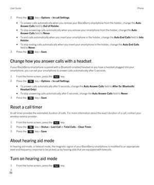 Page 702.Press the  key > Options > In-call Settings. 
•To answer calls automatically when you remove your BlackBerry smartphone from the holster, change the Auto 
Answer Calls
 field to Out of Holster.
•To stop answering calls automatically when you remove your smartphone from the holster, change the Auto 
Answer Calls
 field to Never.
•To end calls automatically when you insert your smartphone in the holster, change the Auto End Calls field to Into 
Holster
.
•To stop ending calls automatically when you...