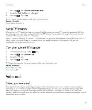 Page 71Press the  key > Options > Hearing Aid Mode.
3.Change the Mode Enabled field to Telecoil.
4.Press the  key > Save. 
The H-T telecoil indicator appears at the top of the home screen.
Related information
About hearing aid mode, 70 
About TTY support
When you turn on TTY support and you connect your BlackBerry smartphone to a TTY device that operates at 45.45 bits 
per second, you can make calls to and receive calls from TTY devices. Your smartphone is designed to convert received 
calls to text that you...