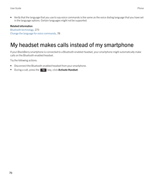 Page 76•Verify that the language that you use to say voice commands is the same as the voice dialing language that you have set in the language options. Certain languages might not be supported.
Related information
Bluetooth technology, 273
Change the language for voice commands, 78
My headset makes calls instead of my smartphone
If your BlackBerry smartphone is connected to a Bluetooth enabled headset, your smartphone might automatically make 
calls on the 
Bluetooth-enabled headset.
Try the following...