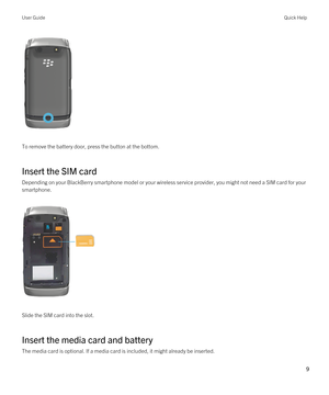 Page 9 
To remove the battery door, press the button at the bottom.
Insert the SIM card
Depending on your BlackBerry smartphone model or your wireless service provider, you might not need a SIM card for your 
smartphone.
 
 
Slide the SIM card into the slot.
Insert the media card and battery
The media card is optional. If a media card is included, it might already be inserted.
User GuideQuick Help
9  