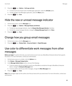 Page 832.Press the  key > Options > Call Logs and Lists. 
•To show recent and missed calls in the Messages application, select the All Calls option.
•To hide call logs in the Messages application, select the None option.
3.Press the  key > Save. 
Hide the new or unread message indicator
1.On the home screen, click the Messages icon.
2.Press the  key > Options > Message Display and Actions. 
•To hide the new message indicator, clear the Display New Message Indicator checkbox.
•To hide the unread message...