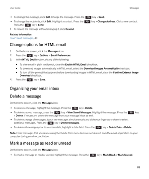 Page 89 • To change the message, click Edit. Change the message. Press the  key > Send.
 • To change the recipients, click Edit. Highlight a contact. Press the  key > Change Address. Click a new contact. 
Press the  key > Send.
•To resend the message without changing it, click Resend.
Related information
I can't send messages, 40 
Change options for HTML email
1.On the home screen, click the Messages icon.
2.Press the  key > Options > Email Preferences. 
3.In the HTML Email section, do any of the...