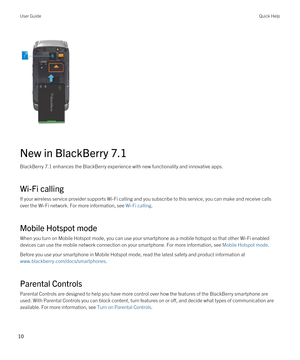 Page 10 
 
New in BlackBerry 7.1
BlackBerry 7.1 enhances the BlackBerry experience with new functionality and innovative apps.
Wi-Fi calling
If your wireless service provider supports Wi-Fi calling and you subscribe to this service, you can make and receive calls 
over the 
Wi-Fi network. For more information, see Wi-Fi calling.
Mobile Hotspot mode
When you turn on Mobile Hotspot mode, you can use your smartphone as a mobile hotspot so that other Wi-Fi enabled 
devices can use the mobile network connection on...