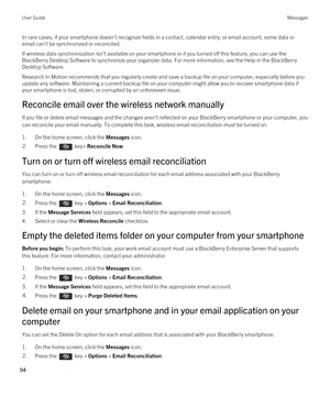 Page 94In rare cases, if your smartphone doesn't recognize fields in a contact, calendar entry, or email account, some data or email can't be synchronized or reconciled.
If wireless data synchronization isn't available on your smartphone or if you turned off this feature, you can use the 
BlackBerry Desktop Software to synchronize your organizer data. For more information, see the Help in the BlackBerry 
Desktop Software
.
Research In Motion recommends that you regularly create and save a backup...