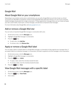 Page 96Google Mail
About Google Mail on your smartphone
Depending on your wireless service plan or administrator, you can add a Google Mail account (also known as a Gmail 
account) to your BlackBerry smartphone. Similar to the Google Mail web application that you can use on your computer, 
related messages are grouped into a single conversation. To help organize your message inbox, you can create and apply 
your own custom labels, report spam, archive messages, and add stars to important email messages.
For...