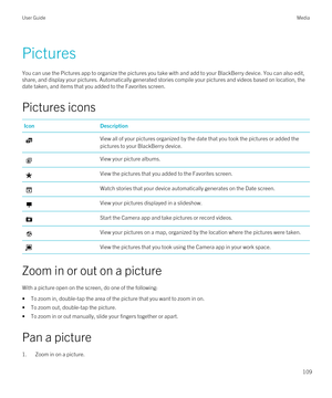 Page 109Pictures
You can use the Pictures app to organize the pictures you take with and add to your BlackBerry device. You can also edit, 
share, and display your pictures. Automatically generated stories compile your pictures and videos based on location, the 
date taken, and items that you added to the Favorites screen.
Pictures icons
IconDescriptionView all of your pictures organized by the date that you took the pictures or added the 
pictures to your 
BlackBerry device.
View your picture albums.View the...