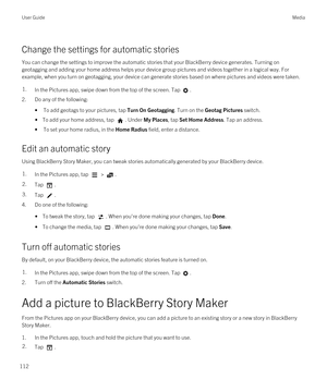 Page 112Change the settings for automatic stories
You can change the settings to improve the automatic stories that your BlackBerry device generates. Turning on 
geotagging and adding your home address helps your device group pictures and videos together in a logical way. For 
example, when you turn on geotagging, your device can generate stories based on where pictures and videos were taken.
1.In the Pictures app, swipe down from the top of the screen. Tap .
2.Do any of the following:
