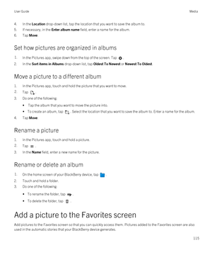 Page 1154.In the Location drop-down list, tap the location that you want to save the album to.
5.If necessary, in the Enter album name field, enter a name for the album.
6.Tap Move.
Set how pictures are organized in albums
1.In the Pictures app, swipe down from the top of the screen. Tap .
2.In the Sort items in Albums drop-down list, tap Oldest To Newest or Newest To Oldest.
Move a picture to a different album
1.In the Pictures app, touch and hold the picture that you want to move.
2.Tap .
3.Do one of the...