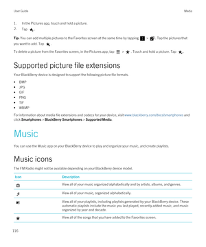 Page 1161.In the Pictures app, touch and hold a picture.2.Tap .Tip: You can add multiple pictures to the Favorites screen at the same time by tapping  > . Tap the pictures that 
you want to add. Tap 
.
To delete a picture from the Favorites screen, in the Pictures app, tap  > . Touch and hold a picture. Tap .
Supported picture file extensions
Your BlackBerry device is designed to support the following picture file formats.
